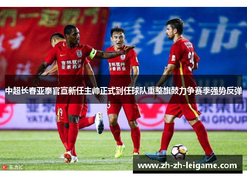 中超长春亚泰官宣新任主帅正式到任球队重整旗鼓力争赛季强势反弹