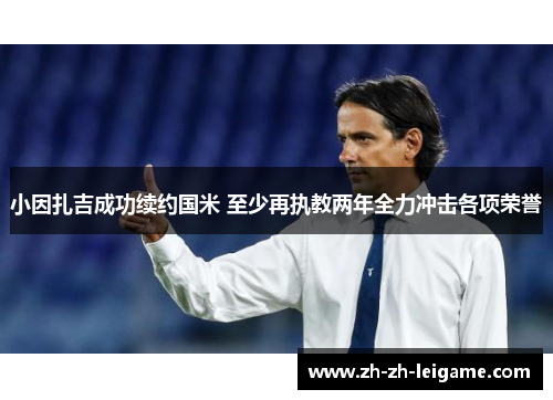 小因扎吉成功续约国米 至少再执教两年全力冲击各项荣誉 小因扎吉成功续约国米 至少再执教两年全力冲击各项荣誉