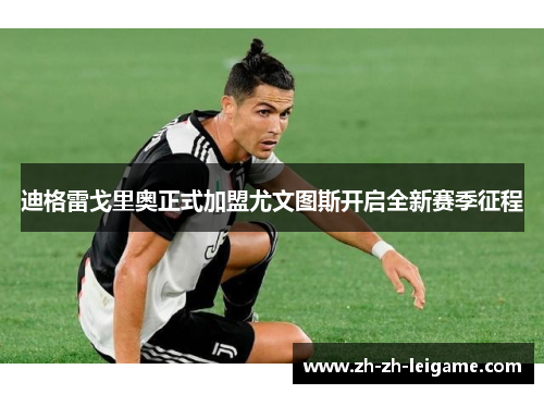 迪格雷戈里奥正式加盟尤文图斯开启全新赛季征程 迪格雷戈里奥正式加盟尤文图斯开启全新赛季征程