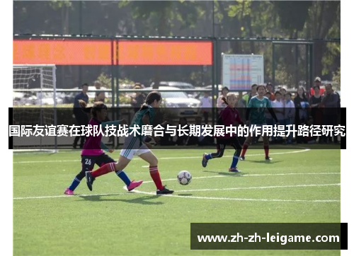 国际友谊赛在球队技战术磨合与长期发展中的作用提升路径研究
