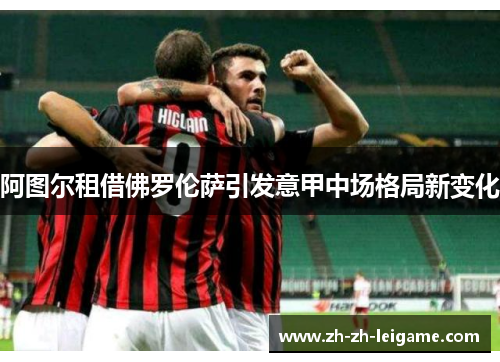 阿图尔租借佛罗伦萨引发意甲中场格局新变化 阿图尔租借佛罗伦萨引发意甲中场格局新变化