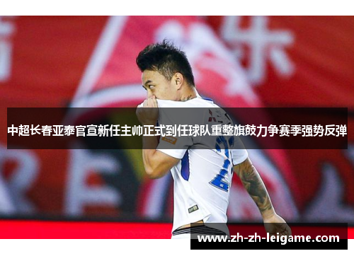 中超长春亚泰官宣新任主帅正式到任球队重整旗鼓力争赛季强势反弹 中超长春亚泰官宣新任主帅正式到任球队重整旗鼓力争赛季强势反弹